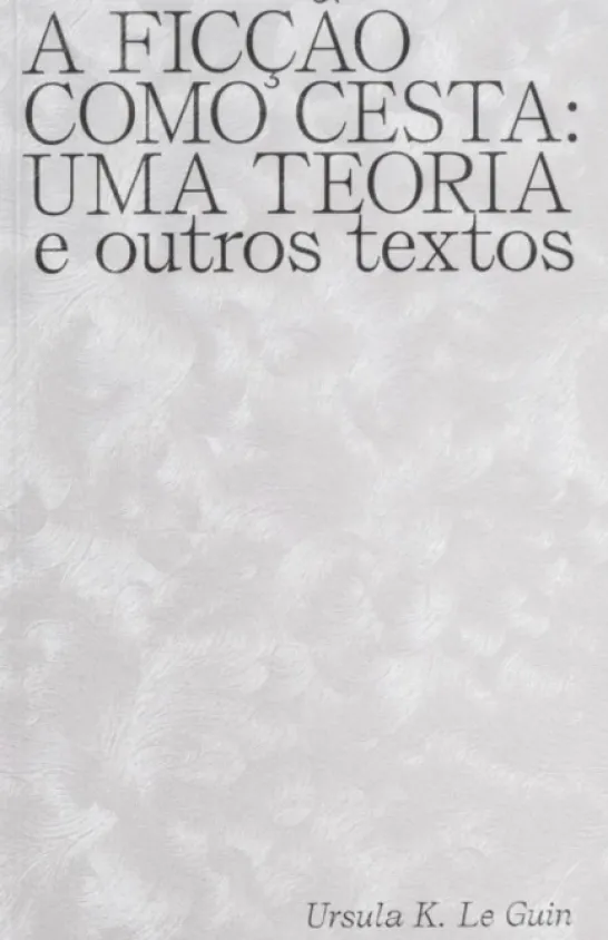 A Ficção Como Cesta: Uma Teoria e Outros Textos